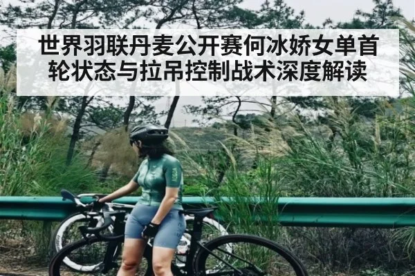 世界羽联丹麦公开赛何冰娇女单首轮状态与拉吊控制战术深度解读