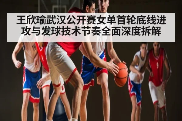 王欣瑜武汉公开赛女单首轮底线进攻与发球技术节奏全面深度拆解