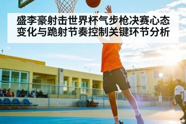 盛李豪射击世界杯气步枪决赛心态变化与跪射节奏控制关键环节分析