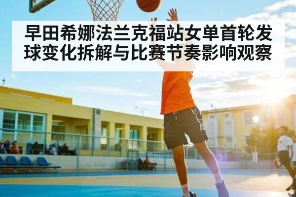 早田希娜法兰克福站女单首轮发球变化拆解与比赛节奏影响观察